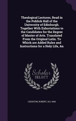 Theological Lectures, Read in the Publick Hall of the University of Edinburgh. Together With Exhortations to the Candidates for the Degree of Master ... Rules and Instructions for a Holy Life, An