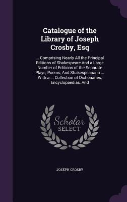 Catalogue of the Library of Joseph Crosby, Esq: ... Comprising Nearly All the Principal Editions of Shakespeare And a Large Number of Editions of the ... of Dictionaries, Encyclopaedias, And