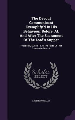 The Devout Communicant Exemplify'd In His Behaviour Before, At, And After The Sacrament Of The Lord's Supper: Practically Suited To All The Parts Of That Solemn Ordinance