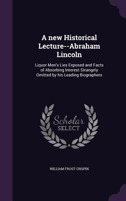 A new Historical Lecture--Abraham Lincoln: Liquor Men's Lies Exposed and Facts of Absorbing Interest Strangely Omitted by his Leading Biographers