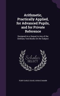 Arithmetic, Practically Applied, for Advanced Pupils, and for Private Reference: Designed As a Sequel to Any of the Ordinary Text-Books On the Subject
