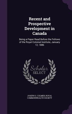 Recent and Prospective Development in Canada: Being a Paper Read Before the Fellows of the Royal Colonial Institute, January 12, 1886