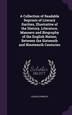 A Collection of Readable Reprints of Literary Rarities, Illustrative of the History, Literature, Manners and Biography of the English Nation, Between the Sixteenth and Nineteenth Centuries