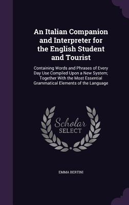 An Italian Companion and Interpreter for the English Student and Tourist: Containing Words and Phrases of Every Day Use Compiled Upon a New System; ... Grammatical Elements of the Language