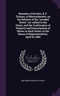Remarks of the Hon. B. F. Thomas, of Massachusetts, on the Relation of the "seceded States" (so-called) to the Union, and the Confiscation of Property ... the House of Representatives, April 10, 1862