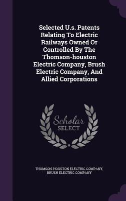 Selected U.s. Patents Relating To Electric Railways Owned Or Controlled By The Thomson-houston Electric Company, Brush Electric Company, And Allied Corporations