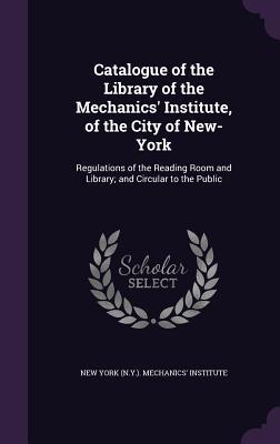 Catalogue of the Library of the Mechanics' Institute, of the City of New-York: Regulations of the Reading Room and Library; and Circular to the Public