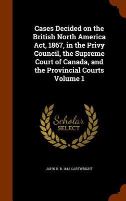 Cases Decided on the British North America Act, 1867, in the Privy Council, the Supreme Court of Canada, and the Provincial Courts Volume 1