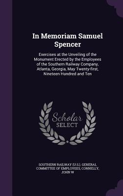 In Memoriam Samuel Spencer: Exercises at the Unveiling of the Monument Erected by the Employees of the Southern Railway Company, Atlanta, Georgia, May Twenty-first, Nineteen Hundred and Ten