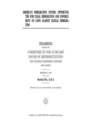 America's Immigration System: Opportunities for Legal Immigration and Enforcement of Laws Against Illegal Immigration: Hearing Before the Committee on the Judiciary, House of Representatives, One Hundred Thirteenth Congress, First Session, February 5, 2