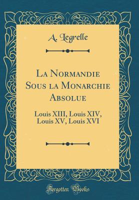 La Normandie Sous la Monarchie Absolue: Louis XIII, Louis XIV, Louis XV, Louis XVI (Classic Reprint) (French Edition)