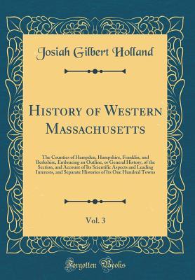 History of Western Massachusetts, Vol. 3 of 2: The Counties of Hampden, Hampshire, Franklin, and Berkshire, Embracing an Outline, or General History, ... Interests, and Separate Histories of It