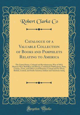 Catalogue of a Valuable Collection of Books and Pamphlets Relating to America: The United States, Colonial and Revolutionary; War of 1812; Mexican ... Town, and Other Local Histories; Centra