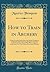 How to Train in Archery: Being a Complete Study of the York Round, Comprising an Exhaustive Manual of Long-Range Bow Shooting for the Use of Those ... Association Meetings (Classic Reprint)