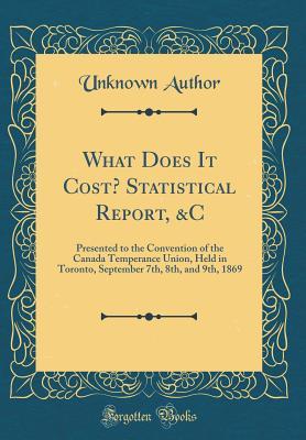 What Does It Cost? Statistical Report, &C: Presented to the Convention of the Canada Temperance Union, Held in Toronto, September 7th, 8th, and 9th, 1869 (Classic Reprint)