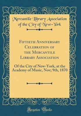 Fiftieth Anniversary Celebration of the Mercantile Library Association: Of the City of New-York, at the Academy of Music, Nov; 9th, 1870 (Classic Reprint)