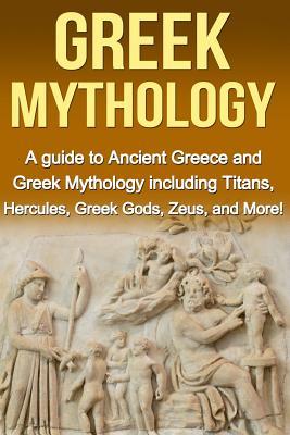 Greek Mythology: A Guide to Ancient Greece and Greek Mythology including Titans, Hercules, Greek Gods, Zeus, and More!