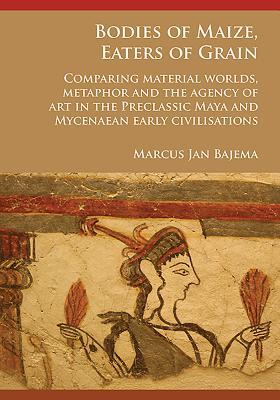 Bodies of Maize, Eaters of Grain: Comparing material worlds, metaphor and the agency of art in the Preclassic Maya and Mycenaean early civilisations (Paperback)