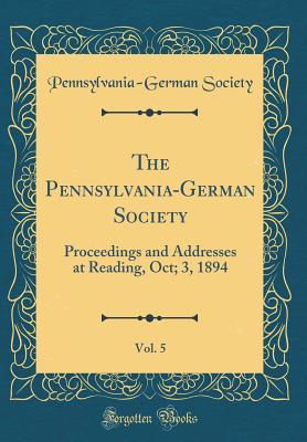 The Pennsylvania-German Society, Vol. 5: Proceedings and Addresses at Reading, Oct; 3, 1894 (Classic Reprint)