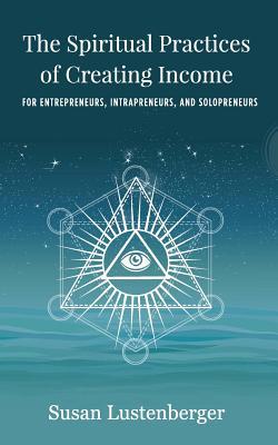 The Spiritual Practices of Creating Income: for Entrepreneurs, Intrapreneurs and Solopreneurs