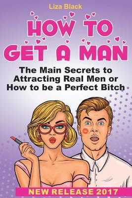 How to Get a Man: The Main Secrets to Attracting Real Men or How to Be Perfect Bitch