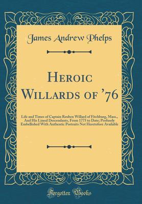 Heroic Willards of '76: Life and Times of Captain Reuben Willard of Fitchburg, Mass., And His Lineal Descendants, From 1775 to Date; Profusely Embellished With Authentic Portraits Not Heretofore Avail