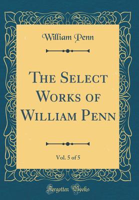 The Select Works of William Penn, Vol. 5 of 5 (Classic Reprint)