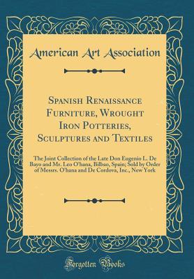 Spanish Renaissance Furniture, Wrought Iron Potteries, Sculptures and Textiles: The Joint Collection of the Late Don Eugenio L. De Bayo and Mr. Leo ... De Cordova, Inc., New York (Classic Reprint)