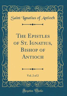 The Epistles of St. Ignatius, Bishop of Antioch, Vol. 2 of 2 (Classic Reprint)