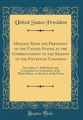 Message from the President of the United States, at the Commencement of the Session of the Fifteenth Congress: November 17, 1818; Read, and Committed to a Committee of the Whole House, on the State of the Union