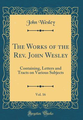 The Works of the Rev. John Wesley, Vol. 16: Containing, Letters and Tracts on Various Subjects (Classic Reprint)