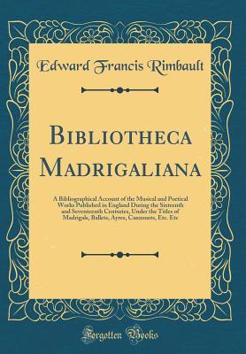 Bibliotheca Madrigaliana: A Bibliographical Account of the Musical and Poetical Works Published in England During the Sixteenth and Seventeenth Centuries, Under the Titles of Madrigals, Ballets, Ayres