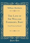 The Life of Sir William Fairbairn, Bart: Partly Written by Himself (Classic Reprint)