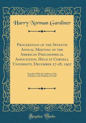 Proceedings of the Seventh Annual Meeting of the American Philosophical Association, Held at Cornell University, December 27-28, 1907: Together With the Address of the President: The Problem of Truth