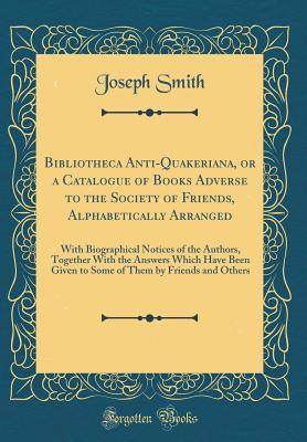 Bibliotheca Anti-Quakeriana, or a Catalogue of Books Adverse to the Society of Friends, Alphabetically Arranged: With Biographical Notices of the Authors, Together With the Answers Which Have Been Giv