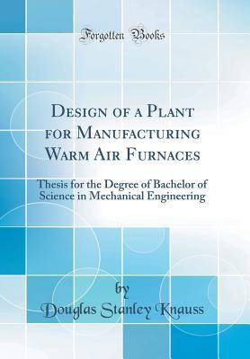 Design of a Plant for Manufacturing Warm Air Furnaces: Thesis for the Degree of Bachelor of Science in Mechanical Engineering (Classic Reprint)