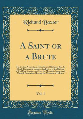 A Saint or a Brute, Vol. 1: The Certain Necessity and Excellency of Holiness, &C. So Plainly Proved, and Urgently Applyed, as by the Blessing of God May Convince and Save the Miserable, Impenitent, Ungodly Sensualists; Shewing the Necessity of Holiness