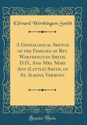 A Genealogical Sketch of the Families of Rev. Worthington Smith, D.D., And Mrs. Mary Ann (Little) Smith, of St. Albans, Vermont (Classic Reprint)