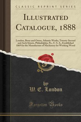 Illustrated Catalogue, 1888: London, Berry and Orton, Atlantic Works, Twenty-Second and Arch Streets, Philadelphia, Pa., U. S. A., Established 1869 ... Machinery for Working Wood (Classic Reprint)