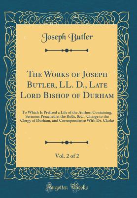 The Works of Joseph Butler, LL. D., Late Lord Bishop of Durham, Vol. 2 of 2: To Which Is Prefixed a Life of the Author; Containing, Sermons Preached at the Rolls, &c., Charge to the Clergy of Durham, and Correspondence with Dr. Clarke (Classic Reprint)