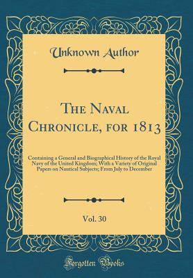 The Naval Chronicle, for 1813, Vol. 30: Containing a General and Biographical History of the Royal Navy of the United Kingdom; With a Variety of Original Papers on Nautical Subjects; From July to Dece