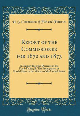 Report of the Commissioner for 1872 and 1873: A. Inquiry Into the Decrease of the Food-Fishes; B. The Propagation of Food-Fishes in the Waters of the United States (Classic Reprint)