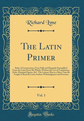 The Latin Primer, Vol. 1: Rules of Construction; (Very Fully and Elegantly Exemplified from the Latin Poets) by Which, Without the Use of ... Be Taught to Read the Latin Authors with Ju
