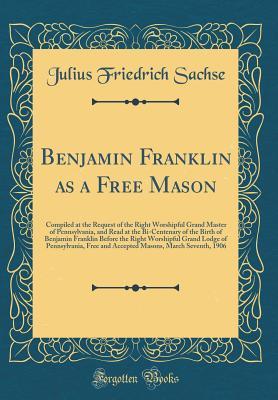 Benjamin Franklin as a Free Mason: Compiled at the Request of the Right Worshipful Grand Master of Pennsylvania, and Read at the Bi-Centenary of the Birth of Benjamin Franklin Before the Right Worship
