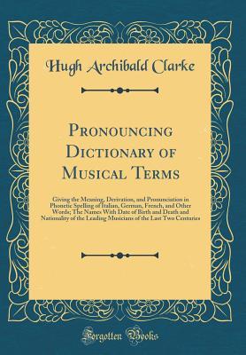 Pronouncing Dictionary of Musical Terms: Giving the Meaning, Derivation, and Pronunciation in Phonetic Spelling of Italian, German, French, and Other Words; The Names With Date of Birth and Death and