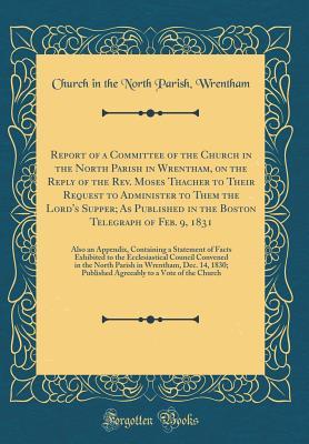 Report of a Committee of the Church in the North Parish in Wrentham, on the Reply of the Rev. Moses Thacher to Their Request to Administer to Them the ... 9, 1831: Also an Appendix, Containing a Stat