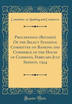 Proceedings (Revised) Of the Select Standing Committee on Banking and Commerce of the House of Commons, February-July Session, 1924 (Classic Reprint)