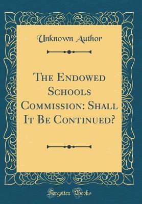 The Endowed Schools Commission: Shall It Be Continued? (Classic Reprint)