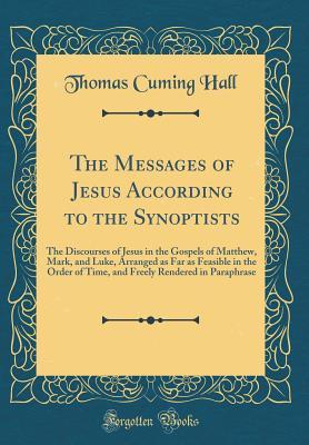 The Messages of Jesus According to the Synoptists: The Discourses of Jesus in the Gospels of Matthew, Mark, and Luke, Arranged as Far as Feasible in the Order of Time, and Freely Rendered in Paraphras