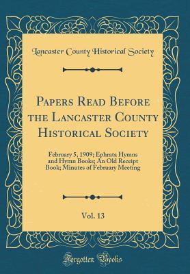Papers Read Before the Lancaster County Historical Society, Vol. 13: February 5, 1909; Ephrata Hymns and Hymn Books; An Old Receipt Book; Minutes of February Meeting (Classic Reprint)